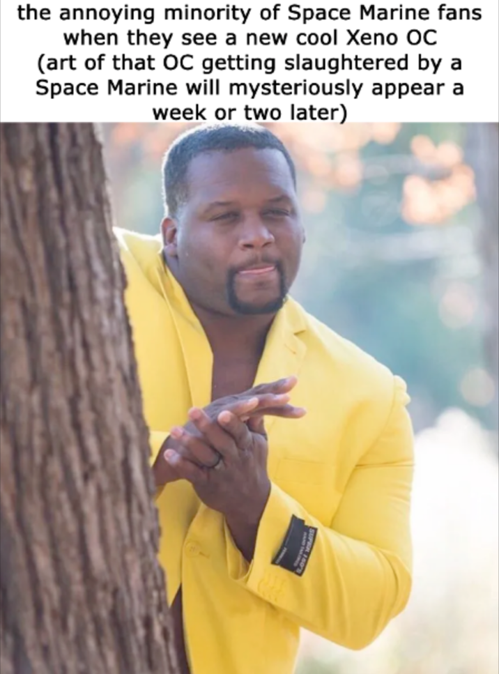 the annoying minority of Space Marine fans when they see a new cool Xeno OC (art of that OC getting slaughtered by a Space Marine will mysteriously appear a week or two later)