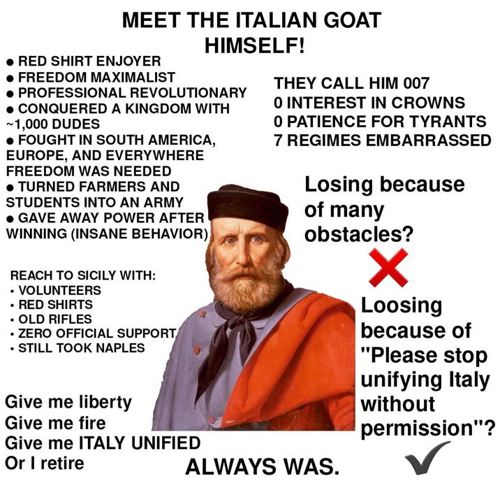 MEET THE ITALIAN GOAT • RED SHIRT ENJOYER FREEDOM MAXIMALIST HIMSELF! PROFESSIONAL REVOLUTIONARY CONQUERED A KINGDOM WITH ~1,000 DUDES • FOUGHT IN SOUTH AMERICA, EUROPE, AND EVERYWHERE FREEDOM WAS NEEDED • TURNED FARMERS AND STUDENTS INTO AN ARMY • GAVE AWAY POWER AFTER WINNING (INSANE BEHAVIOR) • • • • REACH TO SICILY WITH: VOLUNTEERS RED SHIRTS OLD RIFLES ZERO OFFICIAL SUPPORT STILL TOOK NAPLES Give me liberty Give me fire Give me ITALY UNIFIED Or I retire THEY CALL HIM 007 0 INTEREST IN CROWNS O PATIENCE FOR TYRANTS 7 REGIMES EMBARRASSED Losing because of many obstacles? ALWAYS WAS. ✓ Loosing because of "Please stop unifying Italy without permission"? ✓