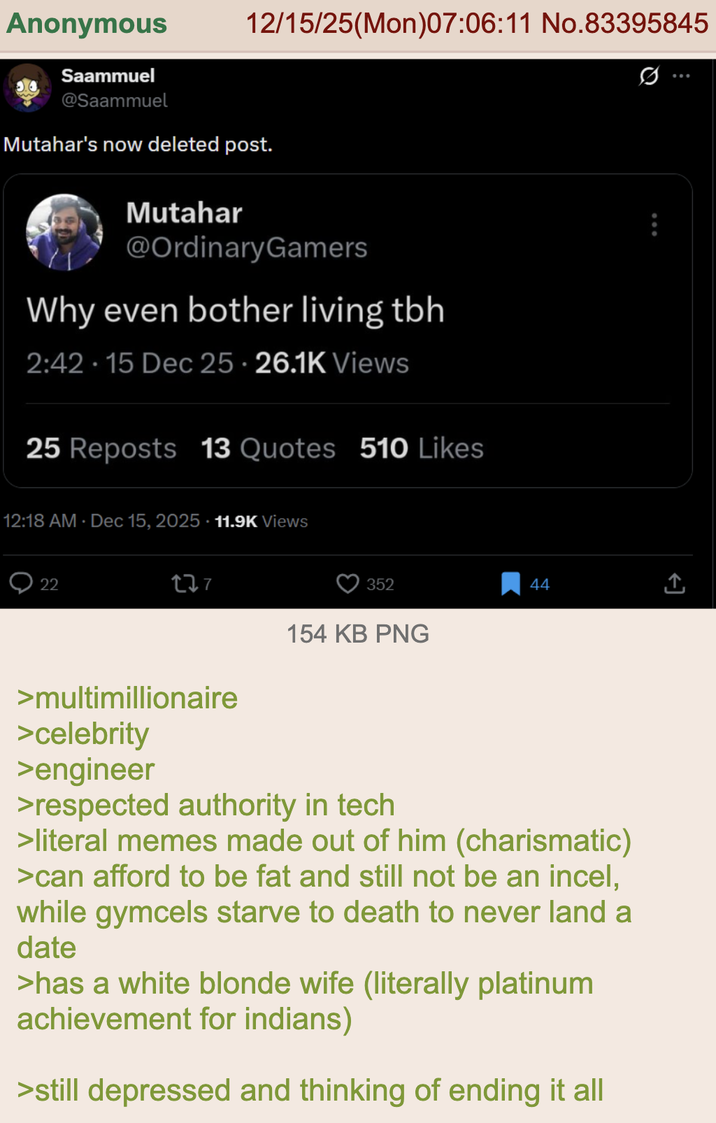 Anonymous Saammuel @Saammuel 12/15/25(Mon)07:06:11 No.83395845 Mutahar's now deleted post. Mutahar @OrdinaryGamers Why even bother living tbh 2:42.15 Dec 25 26.1K Views 25 Reposts 13 Quotes 510 Likes 12:18 AM · Dec 15, 2025 11.9K Views 22 177 352 154 KB PNG 44 <] >multimillionaire >celebrity >engineer >respected authority in tech >literal memes made out of him (charismatic) >can afford to be fat and still not be an incel, while gymcels starve to death to never land a date >has a white blonde wife (literally platinum achievement for indians) >still depressed and thinking of ending it all