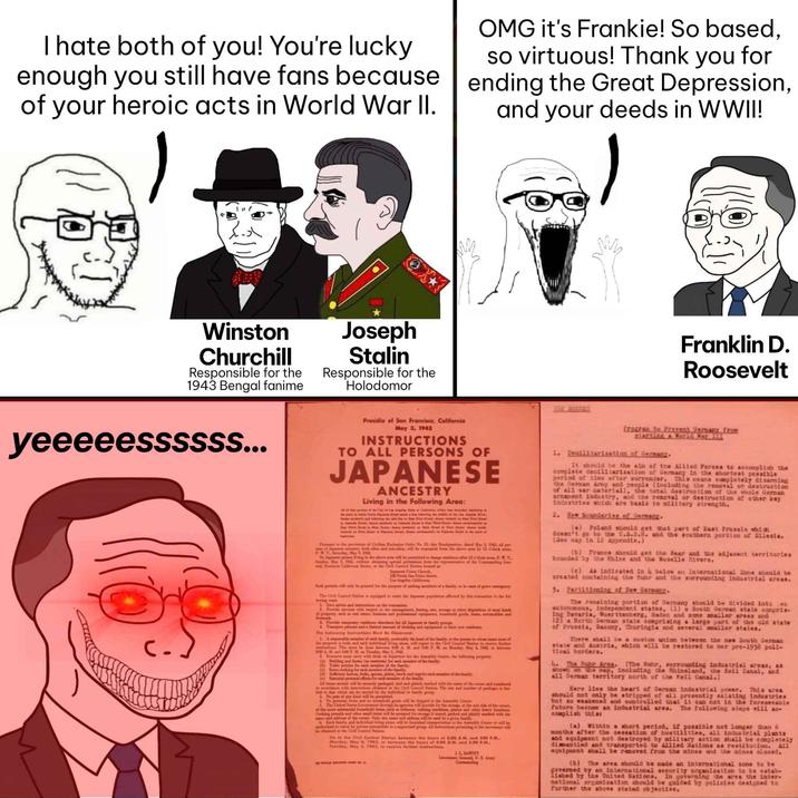 I hate both of you! You're lucky enough you still have fans because of your heroic acts in World War II. Winston Churchill Responsible for the 1943 Bengal fanime Joseph Stalin Responsible for the Holodomor My OMG it's Frankie! So based, so virtuous! Thank you for ending the Great Depression, and your deeds in WWII! Franklin D. Roosevelt yeeeeessssss... Presidio of San Francisco, California May 3, 1942 INSTRUCTIONS TO ALL PERSONS OF JAPANESE ANCESTRY Living in the Following Area: All of buttie of the Chy of an Angin hate of Calls, wit that day beginning at Kat Ftty East Stow Puant to the provisie of Civiline Exclusion Order No. 3, this Headquarton, dated May 3, 1942, all pen w of Jepantry, both aba od aali, will be evacuated from the above sa by 12 ock P.. Turday, May 9, 1942 No Javing the above me will be permitted to change after 12 o'clock soon, P.W.T Sunday, May 1942 wabout abtaining special permission from the reposentative of the Commanding Ge el, Southern Califomia Sector, at the Cell Control Station Inextni at Japane Usim Chand 10 North San Pedro Street, Los Angeles, Californi Such permits will only be grated for the purpose of siting members of family, is of greve mergey The Oil Control Station nipped it the Japan population affected by this rrenuation in the fol lowing ways 1 Gire advim and intrations the vacation Provide series with pet to the management, leasing, wie, storage or other disposition of most kinds A Provide pry idee cheebee for sil Japan in family g &Transport pone and limited at of clothing and pipment to their new residen The following Instructions Must Be Observed Ale member of each family, preferably the bead of the family, or the person in whose name most of the property is held, and each individual ring alone, will report to the Ceil Contilation to nice further instructies This must be done bet00 AM and 500 P. M. Moday, May & 1942 betwee 800 A. M. and 5:00 PM Tday, May 5, 1942 E carry with them pertum for the Ambly Grater, the following property (x) Bolding sad lime (nomat) former of the family () Toilet articles fit each member of the family (4) Sanat knives, freks, spons plates, bands for each member of the family ()tial permal effects for amber of the family Allied will be susly packaged, tied and plainly marked with the name of the one and sumbered dance with instructies lined at the Civil Conil Sution. The sine od sumber of package and so that which beanied by the individual or family prop in A No pets of any kind will be penital No penal and bowhold gods will be shipped to the Aembly Center The United State Governt thigh its agencies will provide for the stings at the sole risk of the w Cooking tails and other small home will be septed for storage if craind, packed and plainly marked with the and addrem of the owner. Chaly me and address will be used by a given family Each family, and individual living alone will be furnished transportation to the Aembly Center or will be red to trerel by private stole in a supervised group. All instructions pertaining to the moment will be stained at the Ciril Costiil Station Ge te the Civil Control Station between the hours of 8:00 AM. end 500 P.M Monday, May 4, 1943, ar between the hours of 8:00 AM and 3:00 P.M., Tuesday, May 5, 1942, to receive further instructions I.L. INWWIIT Litt Gal, U. S. Army Commanding TOP SUCLEZ Program to Prevent Germany from alerting a World War 1 1. Demilitarization of Germany. It should be the sin of the Allied Forces to accomplish the complete demilitarization of Germany in the shortest possible period of time after surrender. This means completely disarming the German Army and people (including the removal or destruction of all war material), the total destruction of the whole German armanent Industry, and the removal or destruction of other key Industries which are basis to military strength. 2. New Boundaries of Germany. (a) Poland should get that part of East Prussia whid doesn't go to the U.3.3.. and the southern portion of Silesia. (See map in 12 Appendix.) (b) France should get the Sear and the adjacent territories tounded by the Rhine and the Moselle Rivers. (e) As indicated in below an International Zone should be created containing the fuhr and the surrounding industrial area. 3. Partitioning of New Germany. The remaining portion of Dermany should be divided into o autonomous, independent states, (1) a South German state compris ing Bavaria, Wuerttemberg, Baden and some smaller areas and (2) a North German state comprising a large part of the old state of Prussia, Saxony, Thuringia and several smaller states. There shall be a custon union between the new South German state and Austria, which will be restored to nor pre-1938 poli- tical borders. 4. The Ruhr Area. (The Ruhr, surrounding industrial areas, as shown on the map, including the Rhineland, the Keil Canal, and all German territory north of the Keil Canal.) Eere lies the heart of German industrial power. This area should not only be stripped of all presently existing industries but so weakened and controlled that it can not in the foreseeable future become an industrial area. The following steps will ac- complish this (a) Within a short period, if possible not longer than 6 months after the cessation of hostilities, all industrial plants and equipment not destroyed by military action ahall be completely diamantled and transported to Allied Nations as restitution. All equipment shall be removed from the nines and the mines closed. (b) The area should be made an international zone to be governed by an international security organization to be catab- 11shed by the United Nations. In governing the area the inter- national organization should be guided by policies designed to further the above stated objective.