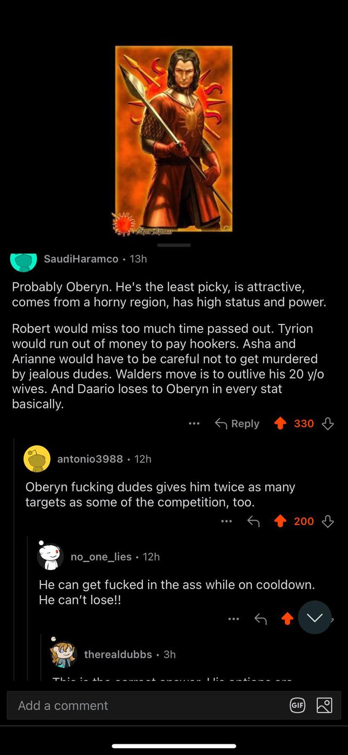 Saudi Haramco • 13h Probably Oberyn. He's the least picky, is attractive, comes from a horny region, has high status and power. Robert would miss too much time passed out. Tyrion would run out of money to pay hookers. Asha and Arianne would have to be careful not to get murdered by jealous dudes. Walders move is to outlive his 20 y/o wives. And Daario loses to Oberyn in every stat basically. antonio3988. 12h Reply 330 Oberyn f------ dudes gives him twice as many targets as some of the competition, too. 200 no_one_lies 12h He can get f----- in the ass while on cooldown. He can't lose!! therealdubbs • 3h Thin : 1h -- Add a comment GIF