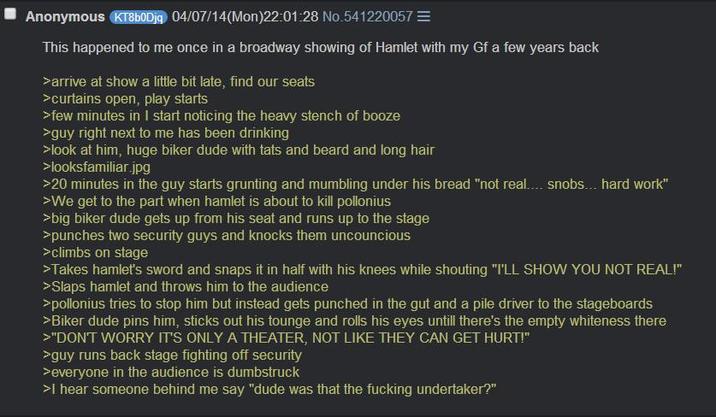 Anonymous KT8b0Djq 04/07/14(Mon)22:01:28 No.541220057= This happened to me once in a broadway showing of Hamlet with my Gf a few years back >arrive at show a little bit late, find our seats >curtains open, play starts >few minutes in I start noticing the heavy stench of booze >guy right next to me has been drinking >look at him, huge biker dude with tats and beard and long hair >looksfamiliar.jpg >20 minutes in the guy starts grunting and mumbling under his bread "not real.... snobs... hard work" >We get to the part when hamlet is about to kill pollonius >big biker dude gets up from his seat and runs up to the stage >punches two security guys and knocks them uncouncious >climbs on stage >Takes hamlet's sword and snaps it in half with his knees while shouting "I'LL SHOW YOU NOT REAL!" >Slaps hamlet and throws him to the audience >pollonius tries to stop him but instead gets punched in the gut and a pile driver to the stageboards >Biker dude pins him, sticks out his tounge and rolls his eyes untill there's the empty whiteness there >"DON'T WORRY IT'S ONLY A THEATER, NOT LIKE THEY CAN GET HURT!" >guy runs back stage fighting off security >everyone in the audience is dumbstruck >I hear someone behind me say "dude was that the f------ undertaker?"