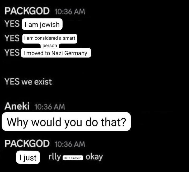 PACKGOD 10:36 AM YES I am jewish YES I am considered a smart person YES I moved to Nazi Germany. YES we exist Aneki 10:36 AM Why would you do that? PACKGOD 10:36 AM I just rlly Hate Einstein okay