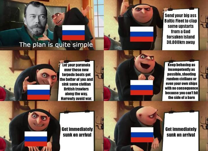 The plan is quite simple Send your big ass Baltic Fleet to clap some upstarts from a God forsaken island 30.000km away Let your paranoia over those new torpedo boats get the better of you and sink some civilian British trawlers along the way. Narrowly avoid war. Keep behaving as incompetently as possible, shooting random civilians or even your own ships with no consequence because you can't hit the side of a barn TIVE Get immediately sunk on arrival Get immediately sunk on arrival