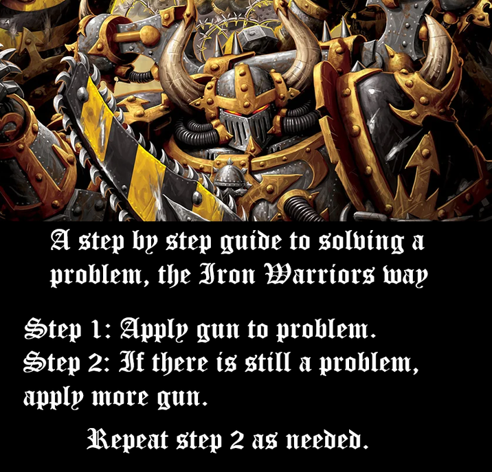 A step by step guide to solving a problem, the Iron Warriors way Step 1: Apply gun to problem. Step 2: If there is still a problem, apply more gun. Repeat step 2 as needed.