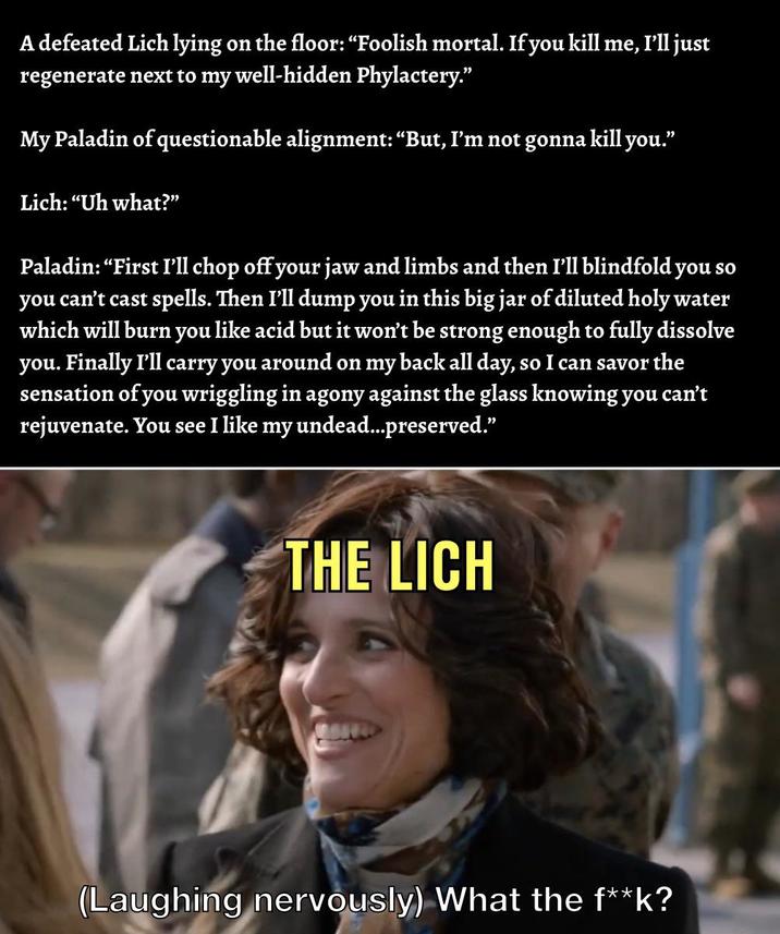 A defeated Lich lying on the floor: “Foolish mortal. If you kill me, I'll just regenerate next to my well-hidden Phylactery." My Paladin of questionable alignment: “But, I'm not gonna kill you." Lich: "Uh what?" Paladin: "First I'll chop off your jaw and limbs and then I'll blindfold you so you can't cast spells. Then I'll dump you in this big jar of diluted holy water which will burn you like acid but it won't be strong enough to fully dissolve you. Finally I'll carry you around on my back all day, so I can savor the sensation of you wriggling in agony against the glass knowing you can't rejuvenate. You see I like my undead...preserved." THE LICH (Laughing nervously) What the f**k?