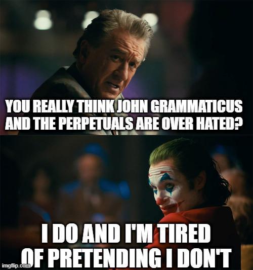 YOU REALLY THINK JOHN GRAMMATICUS AND THE PERPETUALS ARE OVER HATED? I DO AND I'M TIRED OF PRETENDING I DON'T