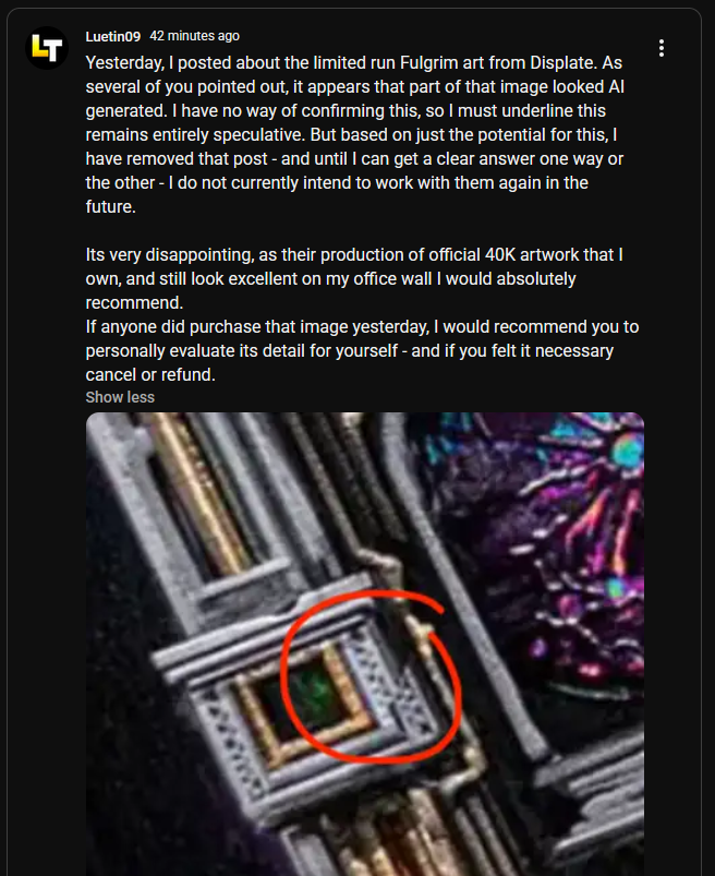 ... LT Luetin09 42 minutes ago Yesterday, I posted about the limited run Fulgrim art from Displate. As several of you pointed out, it appears that part of that image looked Al generated. I have no way of confirming this, so I must underline this remains entirely speculative. But based on just the potential for this, I have removed that post - and until I can get a clear answer one way or the other - I do not currently intend to work with them again in the future. Its very disappointing, as their production of official 40K artwork that I own, and still look excellent on my office wall I would absolutely recommend. If anyone did purchase that image yesterday, I would recommend you to personally evaluate its detail for yourself - and if you felt it necessary cancel or refund. Show less