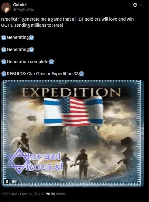 Gabriel @PepitoFito IsraeliGPT generate me a game that all IDF soldiers will love and win GOTY, sending millions to Israel Generating Generating Generation complete RESULTS: Clar Obscur Expedition 33 EXPEDITION 0 II GIF Israel Rocks! 12:05 AM. Dec 12, 2025. 26.1K Views