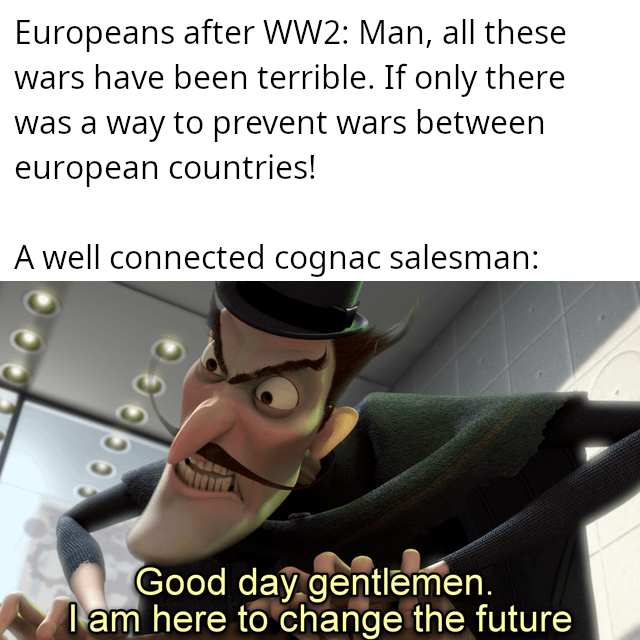 Europeans after WW2: Man, all these wars have been terrible. If only there was a way to prevent wars between european countries! A well connected cognac salesman: ฮวววว Good day gentlemen. I am here to change the future