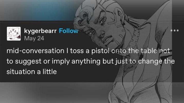 kygerbearr Follow May 24 mid-conversation I toss a pistol onto the table not to suggest or imply anything but just to change the situation a little