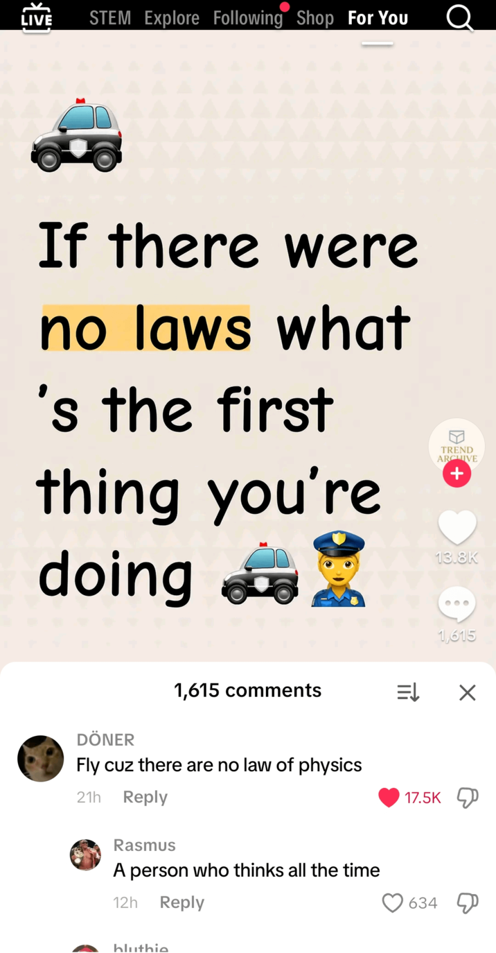 [} LIVE STEM Explore Following Shop For You If there were no laws what 's the first thing you're doing TREND ARCHIVE + 13.8K 000 DÖNER 1,615 comments Fly cuz there are no law of physics 21h Reply Rasmus A person who thinks all the time 12h Reply bluthie 1,615 17.5K 634 ☑