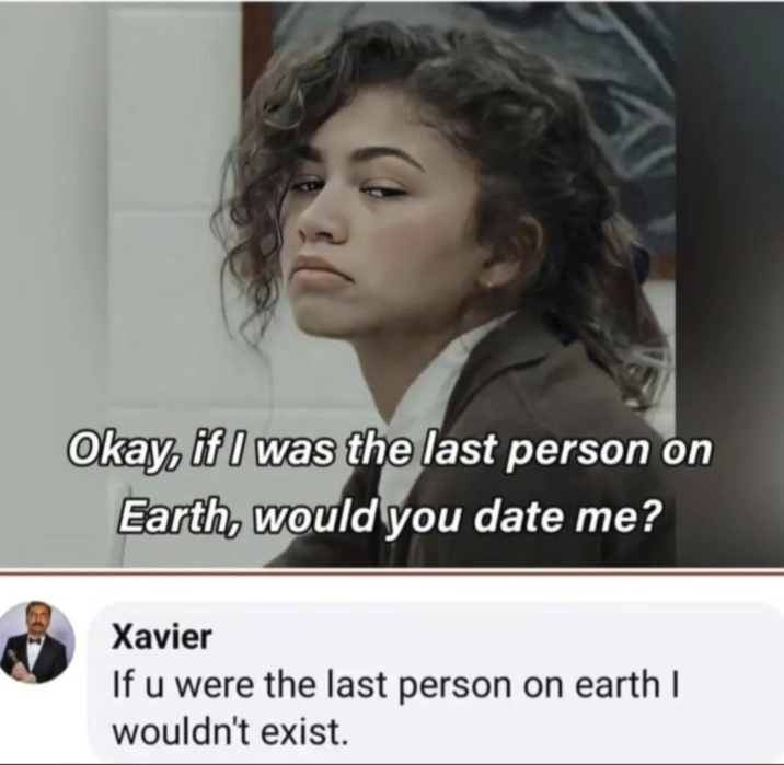 Okay, if I was the last person on Earth, would you date me? Xavier If u were the last person on earth I wouldn't exist.