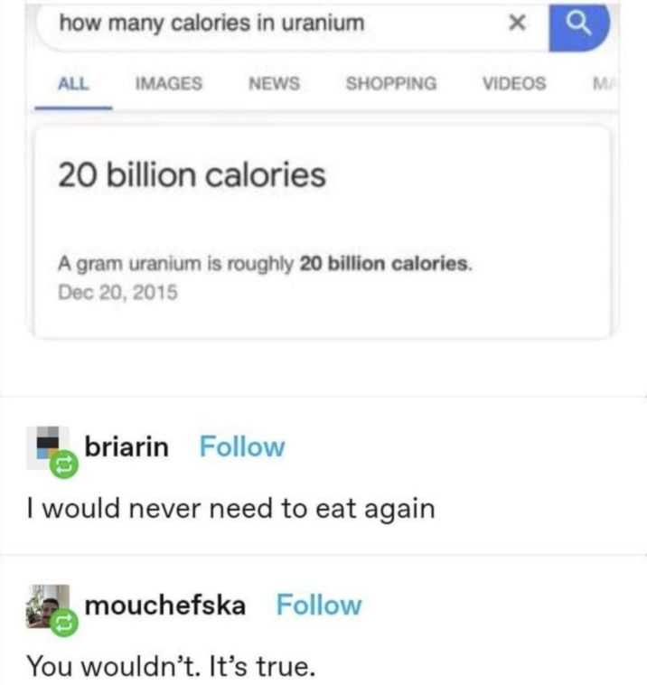 how many calories in uranium × ALL IMAGES NEWS SHOPPING VIDEOS MA 20 billion calories A gram uranium is roughly 20 billion calories. Dec 20, 2015 briarin Follow I would never need to eat again mouchefska Follow You wouldn't. It's true.