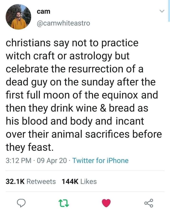 cam @camwhiteastro christians say not to practice. witch craft or astrology but celebrate the resurrection of a dead guy on the sunday after the first full moon of the equinox and then they drink wine & bread as his blood and body and incant over their animal sacrifices before they feast. • 3:12 PM - 09 Apr 20 Twitter for iPhone 32.1K Retweets 144K Likes 27 go