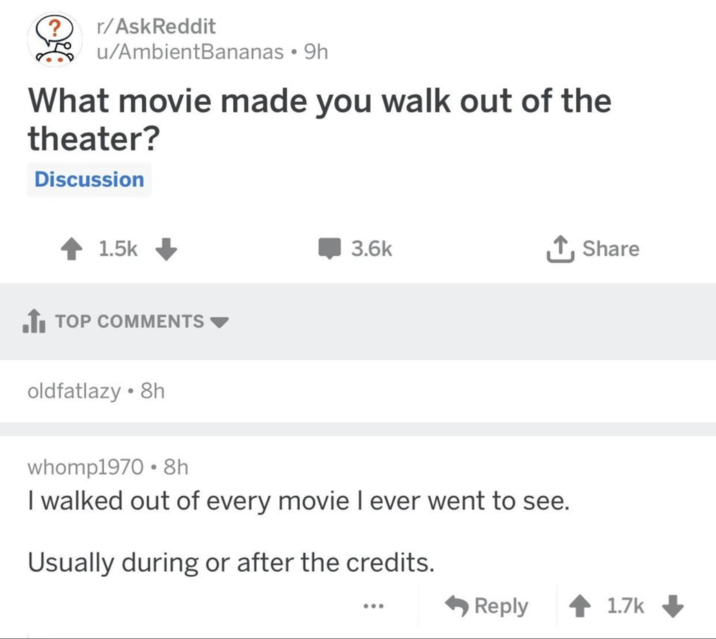 r/AskReddit u/AmbientBananas • 9h What movie made you walk out of the theater? Discussion 1.5k ■ TOP COMMENTS oldfatlazy ⚫8h 3.6k ↑ Share whomp1970 8h I walked out of every movie I ever went to see. Usually during or after the credits. Reply 1.7k