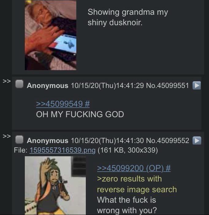 >> Showing grandma my shiny dusknoir. Anonymous 10/15/20(Thu)14:41:29 No.45099551 >>45099549 # OH MY F------ GOD Anonymous 10/15/20(Thu)14:41:30 No.45099552 File: 1595557316539.png (161 KB, 300x339) >>45099200 (OP) # >zero results with reverse image search What the f--- is wrong with you?