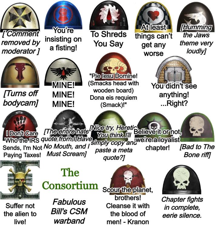 [Comment You're removed by insisting on moderator] a fisting! To Shreds At least things can't You Say get any worse "Pie lesu Domine! Humming the Jaws theme very loudly] MINE! (Smacks head with You didn't see [Turns off wooden board) MINE! Dona eis requiem bodycam] MINE! (Smack)!" anything! ...Right? Believe it or not, we're a loyalist I Don't Care The entire hate Nice try, Heretic Who the IRS quote from I Have Sends, I'm Not No Mouth, and I Paying Taxes! Must Scream] Suffer not the alien to live! You think I simply copy and paste a meta quote?] The Consortium Fabulous Bill's CSM warband chapter! Scour the planet, brothers! Cleanse it with the blood of men! - Kranon [Bad to The Bone riff] Chapter fights in complete, eerie silence.