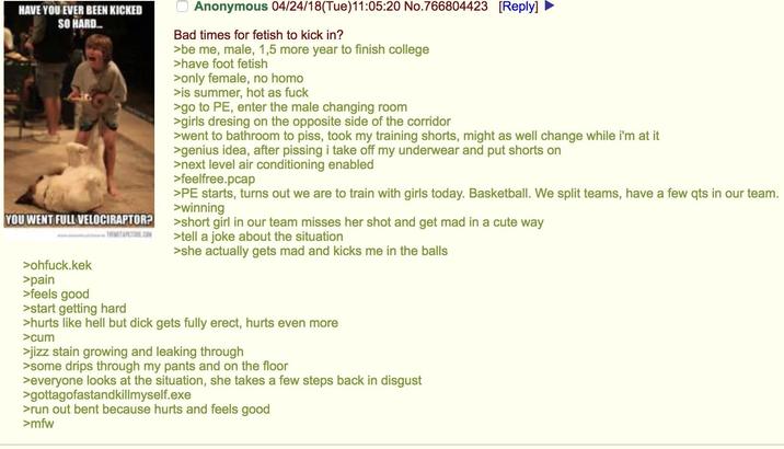 HAVE YOU EVER BEEN KICKED SO HARD... Anonymous 04/24/18(Tue)11:05:20 No.766804423 [Reply] Bad times for fetish to kick in? >be me, male, 1,5 more year to finish college >have foot fetish >only female, no h--- >is summer, hot as f--- >go to PE, enter the male changing room >girls dresing on the opposite side of the corridor >went to bathroom to piss, took my training shorts, might as well change while i'm at it >genius idea, after pissing i take off my underwear and put shorts on >next level air conditioning enabled >feelfree.pcap >PE starts, turns out we are to train with girls today. Basketball. We split teams, have a few qts in our team. >winning YOU WENT FULL VELOCIRAPTOR? >short girl in our team misses her shot and get mad in a cute way >ohfuck.kek >pain >feels good >tell a joke about the situation >she actually gets mad and kicks me in the balls >start getting hard >hurts like hell but d--- gets fully erect, hurts even more >c-- >j--- stain growing and leaking through >some drips through my pants and on the floor >everyone looks at the situation, she takes a few steps back in disgust >gottagofastandkillmyself.exe >run out bent because hurts and feels good >mfw