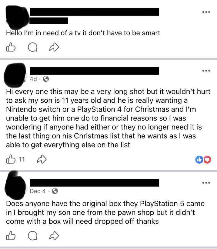 Hello I'm in need of a tv it don't have to be smart B ••• 4d. Hi every one this may be a very long shot but it wouldn't hurt to ask my son is 11 years old and he is really wanting a Nintendo switch or a PlayStation 4 for Christmas and I'm unable to get him one do to financial reasons so I was wondering if anyone had either or they no longer need it is the last thing on his Christmas list that he wants as I was able to get everything else on the list 11 D Dec 4 Does anyone have the original box they PlayStation 5 came in I brought my son one from the pawn shop but it didn't come with a box will need dropped off thanks