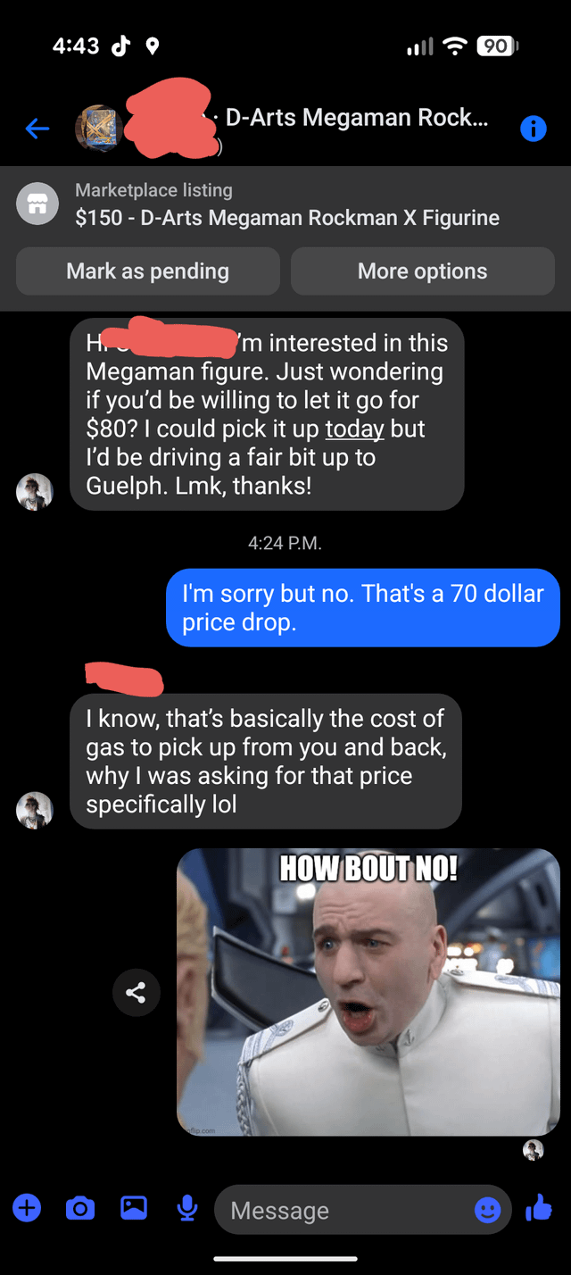 n 4:43 D-Arts Megaman Rock... 90 Marketplace listing $150 - D-Arts Megaman Rockman X Figurine Mark as pending H More options 'm interested in this Megaman figure. Just wondering if you'd be willing to let it go for $80? I could pick it up today but I'd be driving a fair bit up to Guelph. Lmk, thanks! 4:24 P.M. I'm sorry but no. That's a 70 dollar price drop. I know, that's basically the cost of gas to pick up from you and back, why I was asking for that price specifically lol HOW BOUT NO! Message