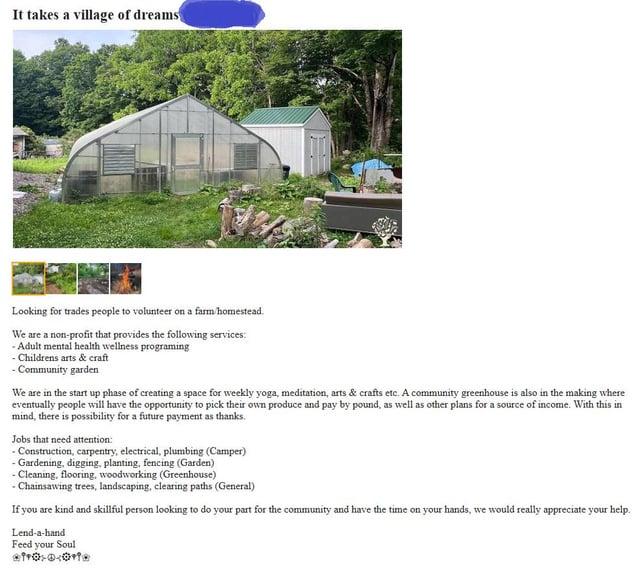 It takes a village of dreams Looking for trades people to volunteer on a farm/homestead. We are a non-profit that provides the following services: -Adult mental health wellness programing Childrens arts & craft -Community garden We are in the start up phase of creating a space for weekly yoga, meditation, arts & crafts etc. A community greenhouse is also in the making where eventually people will have the opportunity to pick their own produce and pay by pound, as well as other plans for a source of income. With this in mind, there is possibility for a future payment as thanks. Jobs that need attention: - Construction, carpentry, electrical, plumbing (Camper) - Gardening, digging, planting, fencing (Garden) - Cleaning, flooring, woodworking (Greenhouse) -Chainsawing trees, landscaping, clearing paths (General) If you are kind and skillful person looking to do your part for the community and have the time on your hands, we would really appreciate your help. Lend-a-hand Feed your Soul