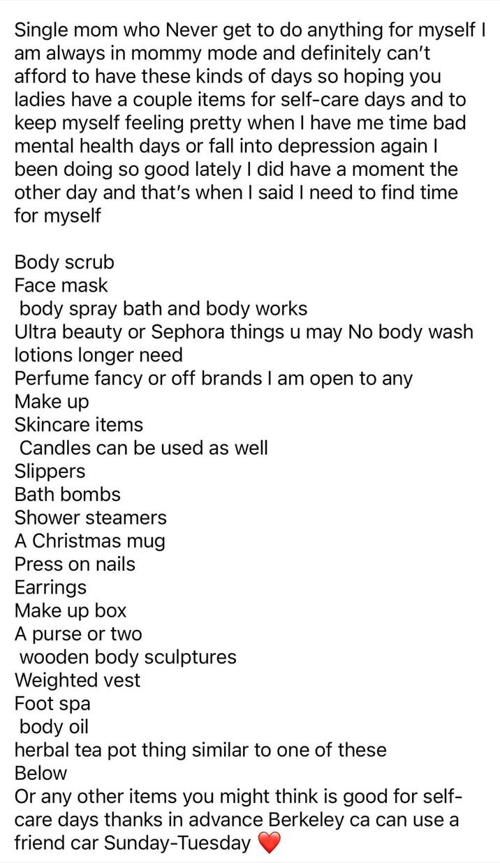 Single mom who Never get to do anything for myself I am always in mommy mode and definitely can't afford to have these kinds of days so hoping you ladies have a couple items for self-care days and to keep myself feeling pretty when I have me time bad mental health days or fall into depression again I been doing so good lately I did have a moment the other day and that's when I said I need to find time for myself Body scrub Face mask body spray bath and body works Ultra beauty or Sephora things u may No body wash lotions longer need Perfume fancy or off brands I am open to any Make up Skincare items Candles can be used as well Slippers Bath bombs Shower steamers A Christmas mug Press on nails Earrings Make up box A purse or two wooden body sculptures Weighted vest Foot spa body oil herbal tea pot thing similar to one of these Below Or any other items you might think is good for self- care days thanks in advance Berkeley ca can use a friend car Sunday-Tuesday