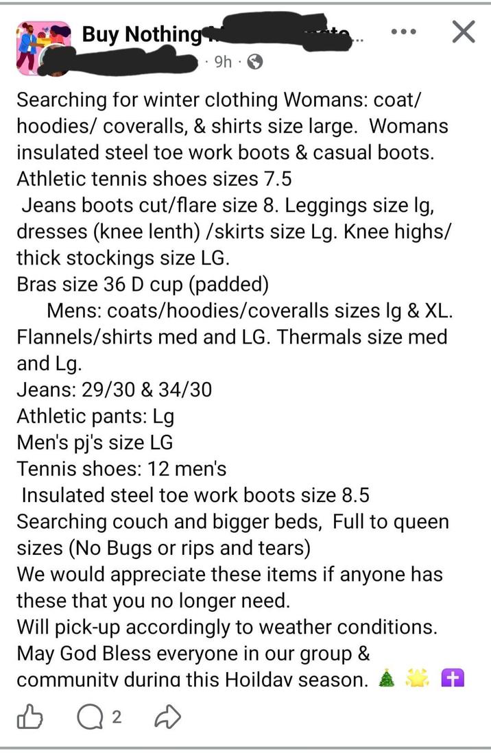 Buy Nothing ⚫ 9h. ☑ Searching for winter clothing Womans: coat/ hoodies/ coveralls, & shirts size large. Womans insulated steel toe work boots & casual boots. Athletic tennis shoes sizes 7.5 Jeans boots cut/flare size 8. Leggings size lg, dresses (knee lenth)/skirts size Lg. Knee highs/ thick stockings size LG. Bras size 36 D cup (padded) Mens: coats/hoodies/coveralls sizes lg & XL. Flannels/shirts med and LG. Thermals size med and Lg. Jeans: 29/30 & 34/30 Athletic pants: Lg Men's pj's size LG Tennis shoes: 12 men's Insulated steel toe work boots size 8.5 Searching couch and bigger beds, Full to queen sizes (No Bugs or rips and tears) We would appreciate these items if anyone has these that you no longer need. Will pick-up accordingly to weather conditions. May God Bless everyone in our group & community during this Hoilday season. + B Q 2 D