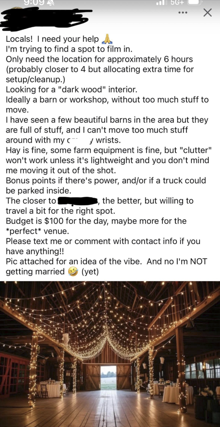 9:09 5G+ Locals! I need your help ^ I'm trying to find a spot to film in. Only need the location for approximately 6 hours (probably closer to 4 but allocating extra time for setup/cleanup.) Looking for a "dark wood" interior. Ideally a barn or workshop, without too much stuff to move. I have seen a few beautiful barns in the area but they are full of stuff, and I can't move too much stuff around with my c¨** ✓ wrists. Hay is fine, some farm equipment is fine, but "clutter" won't work unless it's lightweight and you don't mind me moving it out of the shot. Bonus points if there's power, and/or if a truck could be parked inside. The closer to the better, but willing to travel a bit for the right spot. Budget is $100 for the day, maybe more for the *perfect* venue. Please text me or comment with contact info if you have anything!! Pic attached for an idea of the vibe. And no I'm NOT getting married (yet)