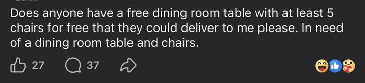 Does anyone have a free dining room table with at least 5 chairs for free that they could deliver to me please. In need of a dining room table and chairs. 27 37