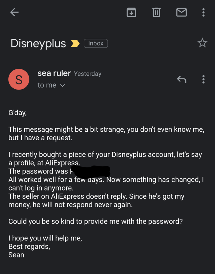 K Disneyplus Inbox S sea ruler Yesterday to me ▾ = ↑ G'day, This message might be a bit strange, you don't even know me, but I have a request. I recently bought a piece of your Disneyplus account, let's say a profile, at AliExpress. The password was All worked well for a few days. Now something has changed, I can't log in anymore. The seller on AliExpress doesn't reply. Since he's got my money, he will not respond never again. Could you be so kind to provide me with the password? I hope you will help me, Best regards, Sean