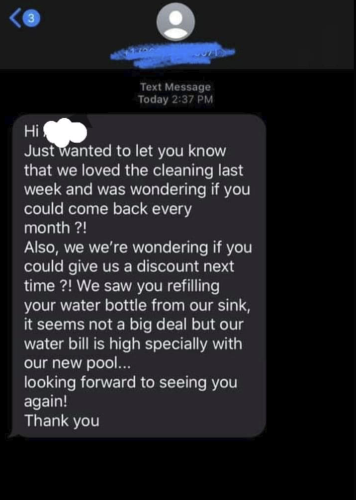 3 Hi Text Message Today 2:37 PM Just wanted to let you know that we loved the cleaning last week and was wondering if you could come back every month ?! Also, we we're wondering if you could give us a discount next time?! We saw you refilling your water bottle from our sink, it seems not a big deal but our water bill is high specially with our new pool... looking forward to seeing you again! Thank you