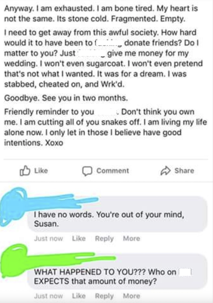 Anyway. I am exhausted. I am bone tired. My heart is not the same. Its stone cold. Fragmented. Empty. I need to get away from this awful society. How hard would it to have been to donate friends? Do I matter to you? Just _ give me money for my wedding. I won't even sugarcoat. I won't even pretend that's not what I wanted. It was for a dream. I was stabbed, cheated on, and Wrk'd. Goodbye. See you in two months. Friendly reminder to you _ Don't think you own me. I am cutting all of you snakes off. I am living my life alone now. I only let in those I believe have good intentions. Xoxo Like Comment Share I have no words. You're out of your mind, Susan. Just now Like Reply More WHAT HAPPENED TO YOU??? Who on EXPECTS that amount of money? Just now Like Reply More