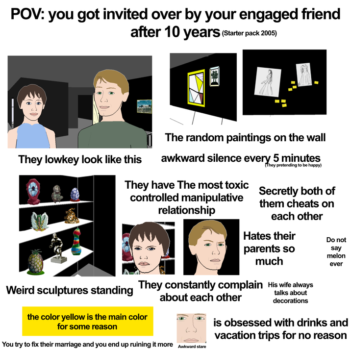 POV: you got invited over by your engaged friend after 10 years (Starter pack 2005) The random paintings on the wall They lowkey look like this awkward silence every 5 minutes (They pretending to be happy) They have The most toxic controlled manipulative relationship Secretly both of them cheats on each other Hates their parents so much Weird sculptures standing They constantly complain His wife always the color yellow is the main color for some reason about each other You try to fix their marriage and you end up ruining it more Awkward stare talks about decorations Do not say melon ever is obsessed with drinks and vacation trips for no reason