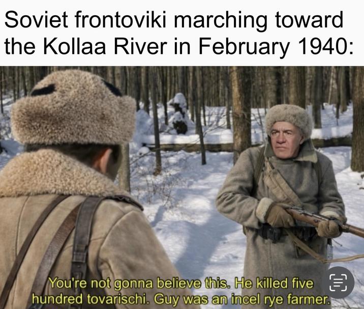 Soviet frontoviki marching toward the Kollaa River in February 1940: You're not gonna believe this. He killed five hundred tovarischi. Guy was an incel rye farmer.