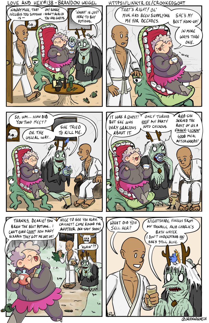 LOVE AND HEX #138 - BRANDON WEIGEL NANNYMUK, THAT 15- INCUBUS YOU SUMMONED I DIDN'T REALIZE OH! SORRY, "NANNY IS JUST HERE TO BUY YOU HAD GUESTS. POTIONS. iao 20000 Que HTTPS://LINKTR.EE/CROOKEDGOAT THAT'S RIGHT! OL' MUK HAS BEEN SUPPLYING ME FOR DECADES. SHE'S MY BEST HOOK-UP! IN MORE WAYS THAN ONE. So, UM... HOW DID You Two MEET? OH, THE USUAL WAY... SHE TRIED TO KILL ME. IT WAS A QUEST! BUT SHE WAS ONLY TURNED HALF MY PARTY INTO CHICKENS. VERY GRACIOUS ABOUT IT 109900E THANKS, DEARIE! You BREW THE BEST POTIONS... I CAN'T EVEN COUNT HOW MANY SCRAPES THEY GOT ME OUT OF! NICE TO SEE YOU AGAIN, CRICKET! COME ROUND FOR ANOTHER ONE-SHOT SOON! 000 000 "AGAIN"?? tu Im WHAT DID YOU SELL HER? m - WINK AND SHE SERVED THE REST OF US A FINGER-LICKIN' GOOD MEAL AFTERWARDS! NIGHTSHADE, FUNGUS FROM MY TOENAILS, AND CHARLIE'S BATH WATER. I DON'T UNDERSTAND HOW SHE'S STILL ALIVE. @CROOKEDGOAT.CA