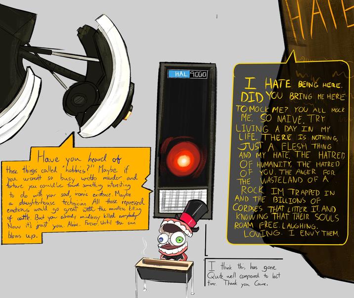 0 HATE torture Have heard of you these things called "hobbies?"! Maybe if You weren't so busy with murder and could've found something interesting your sad, ironic existence. Maybe slaughterhouse technician. All those repressed emotions would go great with the mindless killing of cattle. But you already mindlessy killed everybody Now it's just you. Alone. Forever. Until the sun you to do with a blows up. HAL 9000 I HATE BEING HERE. DID YOU BRING ME HERE TO MOCK ME? YOU ALL MOCK M ME. SO NAIVE. TRY LIVING A DAY IN MY LIFE. THERE IS NOTHING, JUST A FLESH THING AND MY HATE. THE HATRED OF HUMANITY, THE HATRED OF YOU. THE ANGER FOR WASTELAND OF A THE ROCK IM TRAPPED IN AND THE BILLIONS OF CORPSES THAT LITTER IT. AND KNOWING THAT THEIR SOULS ROAM FREE. LAUGHING. LOVING. I ENVY THEM. I think this has gone Quite well compared to last time. Thank you Caine.