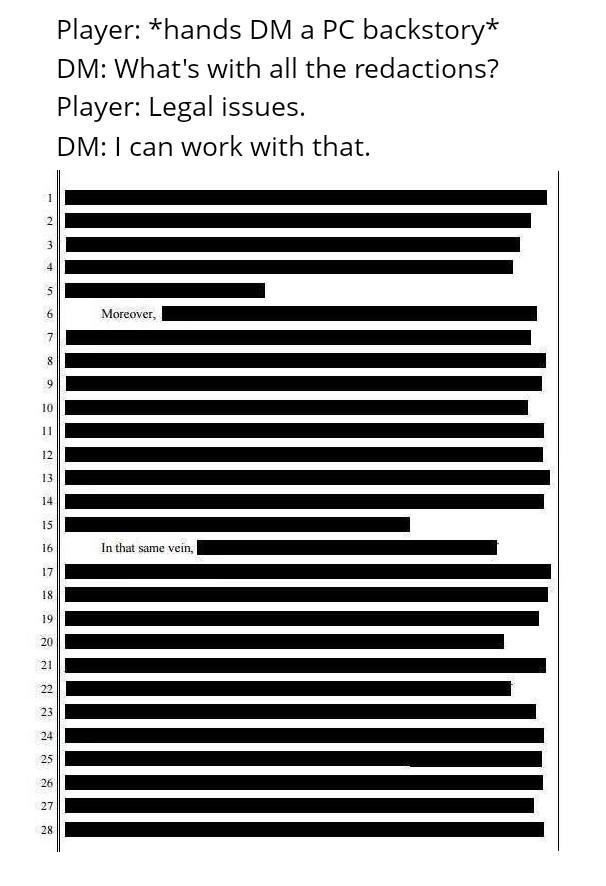 10 11 12 13 14 15 16 17 18 19 20 21 22 23 24 25 26 27 28. 8 S 1 2 3 Player: *hands DM a PC backstory* DM: What's with all the redactions? Player: Legal issues. DM: I can work with that. Moreover, In that same vein,