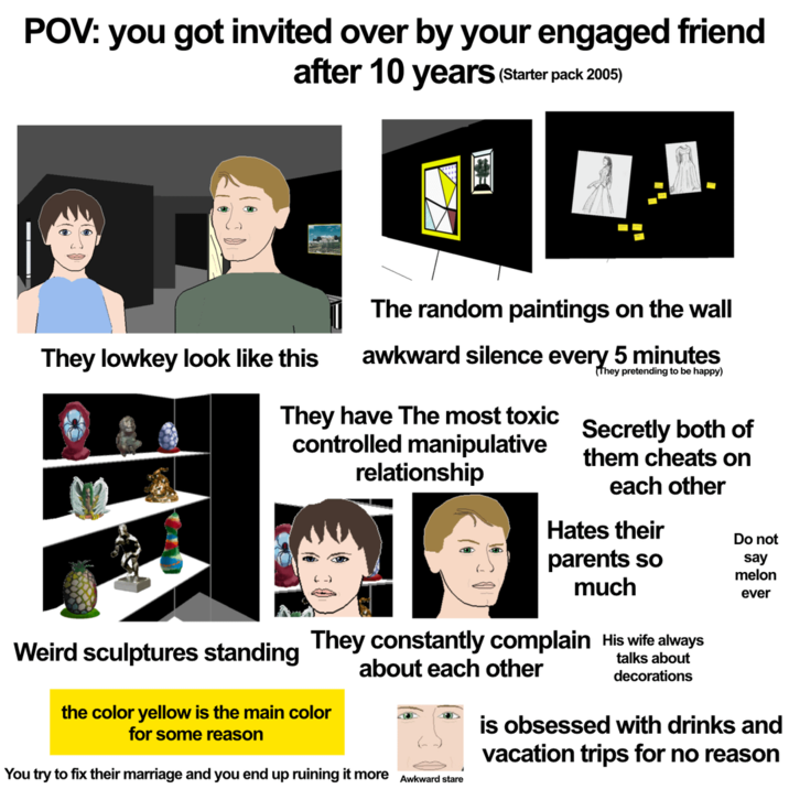 POV: you got invited over by your engaged friend after 10 years (Starter pack 2005) The random paintings on the wall They lowkey look like this awkward silence every 5 minutes They pretending to be happy) They have The most toxic controlled manipulative relationship Secretly both of them cheats on each other Hates their parents so much Do not say melon ever Weird sculptures standing They constantly complain His wife always about each other the color yellow is the main color for some reason You try to fix their marriage and you end up ruining it more Awkward stare talks about decorations is obsessed with drinks and vacation trips for no reason
