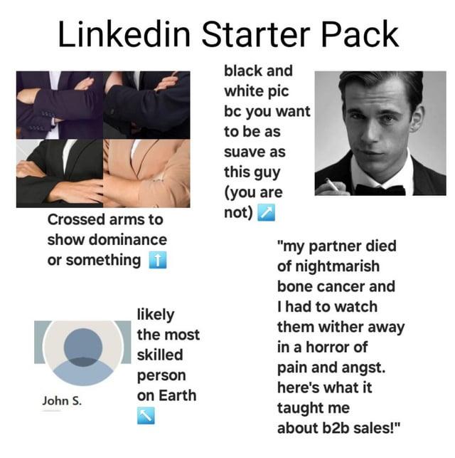 Linkedin Starter Pack black and white pic bc you want to be as suave as this guy (you are Crossed arms to not) show dominance or something t John S. likely the most skilled person on Earth "my partner died of nightmarish bone cancer and I had to watch them wither away in a horror of pain and angst. here's what it taught me about b2b sales!"