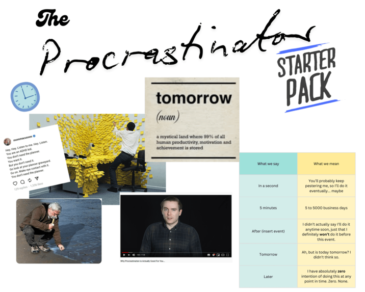 mommacusses - Hey, Hey. Listen to me. Hey, Listen You are an ADHD kid. You don't need the planner. You want it But you don't need it. Go look at your planner graveyard. Go on. Make eye contact with it. You don't need the planner. 129 replies 1,336 likes The Procrastinator tomorrow (noun) a mystical land where 99% of all human productivity, motivation and achievement is stored STARTER PACK 104/1748 Why Procrastination is Actually Good For You What we say What we mean In a second 5 minutes After (insert event) Tomorrow You'll probably keep pestering me, so I'll do it. eventually... maybe 5 to 5000 business days I didn't actually say I'll do it anytime soon, just that I definitely won't do it before this event. Ah, but is today tomorrow? I didn't think so. Later I have absolutely zero intention of doing this at any point in time. Zero. None.
