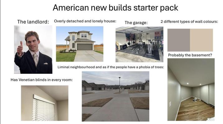 American new builds starter pack The landlord: Overly detached and lonely house: The garage: 2 different types of wall colours: 423 Liminal neighbourhood and as if the people have a phobia of trees: Has Venetian blinds in every room: Probably the basement?