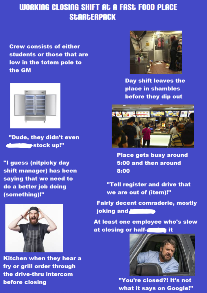 WORKING CLOSING SHIFT At A FAST FOOD PLACE STARTERPACK Crew consists of either students or those that are low in the totem pole to the GM Day shift leaves the place in shambles before they dip out "Dude, they didn't even ▶stock up!" "I guess (nitpicky day shift manager) has been saying that we need to do a better job doing (something)!" Place gets busy around 5:00 and then around 8:00 "Tell register and drive that we are out of (item)!" Fairly decent comraderie, mostly joking and At least one employee who's slow at closing or half- it Kitchen when they hear a fry or grill order through the drive-thru intercom before closing "You're closed?! It's not what it says on Google!"