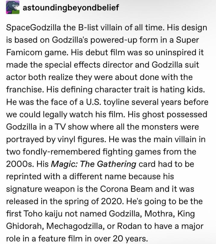 astounding beyond belief SpaceGodzilla the B-list villain of all time. His design is based on Godzilla's powered-up form in a Super Famicom game. His debut film was so uninspired it made the special effects director and Godzilla suit actor both realize they were about done with the franchise. His defining character trait is hating kids. He was the face of a U.S. toyline several years before we could legally watch his film. His ghost possessed Godzilla in a TV show where all the monsters were portrayed by vinyl figures. He was the main villain in two fondly-remembered fighting games from the 2000s. His Magic: The Gathering card had to be reprinted with a different name because his signature weapon is the Corona Beam and it was released in the spring of 2020. He's going to be the first Toho kaiju not named Godzilla, Mothra, King Ghidorah, Mechagodzilla, or Rodan to have a major role in a feature film in over 20 years.