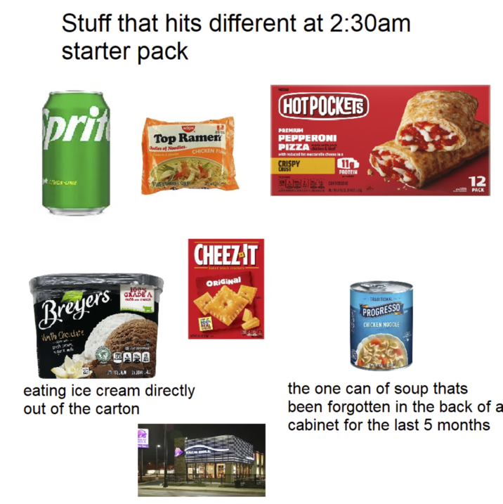 Stuff that hits different at 2:30am starter pack prit NISSIN Top Ramen Dodles of Noodles Cooks in 3 minute CHICKEN Fla NU HOTPOCKETS PREMIUM PEPPERONI PIZZA chicken & beef with reduced fat mozzarella cheese in a CRISPY CRUST 119 LEON-LINE MWEN WWE SOUP CHEEZ-T baked snack crackers ORIGINAL SA PROTEIN 12 PACK Breyers Vanila Choclate -- fresh cream. 100% GRADE A mth cra : eidermli 170 ARA EN 15 JUHA eating ice cream directly out of the carton SAT-12-2 100% REAL TRADITIONAL- PROGRESSO CHICKEN NOODLE the one can of soup thats been forgotten in the back of a cabinet for the last 5 months TACA BELL