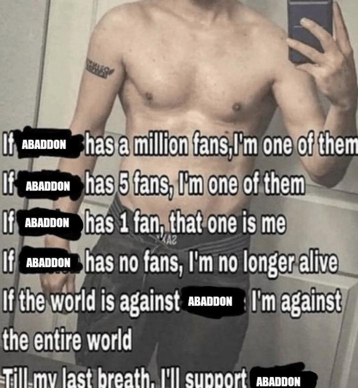 If ABADDON has a million fans,I'm one of them If ABADDON has 5 fans, I'm one of them If ABADDON has 1 fan, that one is me KAZ If ABADDON has no fans, I'm no longer alive If the world is against ABADDON I'm against the entire world Till my last breath. I'll support ABADDON