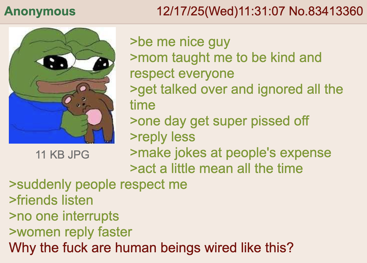 Anonymous 11 KB JPG 12/17/25(Wed)11:31:07 No.83413360 >be me nice guy >mom taught me to be kind and respect everyone >get talked over and ignored all the time >one day get super p----- off >reply less >make jokes at people's expense >act a little mean all the time >suddenly people respect me >friends listen >no one interrupts >women reply faster Why the f--- are human beings wired like this?