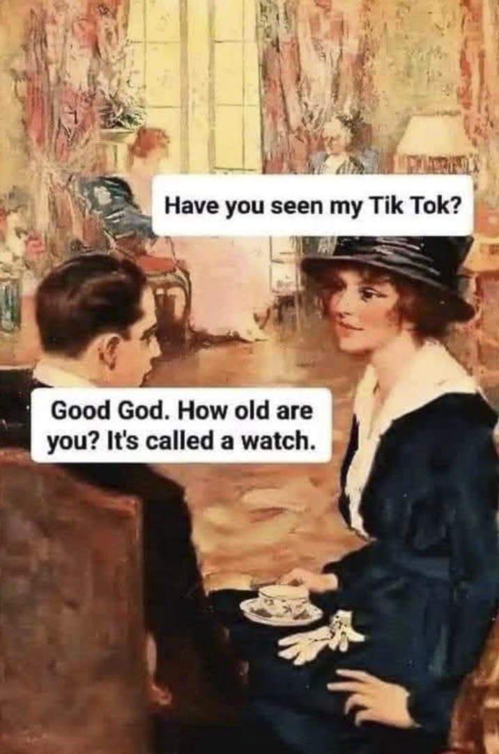Have you seen my Tik Tok? Good God. How old are you? It's called a watch.