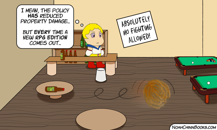 I MEAN, THE POLICY HAS REDUCED PROPERTY DAMAGE... BUT EVERY TIME A NEW RPG EDITION COMES OUT... ABSOLUTELY NO FIGHTING ALLOWED! ZER NOAHCHINNBOOKS.COM