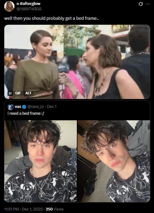 n #afterglow @1989TWIGS well then you should probably get a bed frame.. II GIF ALT vas @vass_zz - Dec 1 i need a bed frame :/ 11:51 PM • Dec 1, 2025 - 250 Views 0